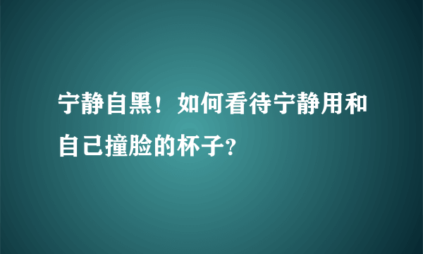 宁静自黑！如何看待宁静用和自己撞脸的杯子？