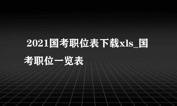  2021国考职位表下载xls_国考职位一览表