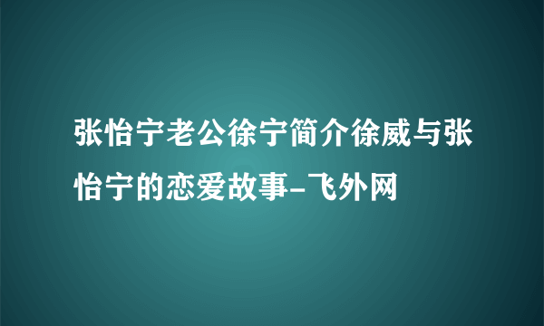 张怡宁老公徐宁简介徐威与张怡宁的恋爱故事-飞外网