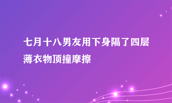 七月十八男友用下身隔了四层薄衣物顶撞摩擦