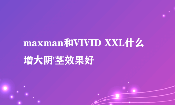 maxman和VIVID XXL什么增大阴'茎效果好