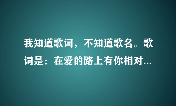 我知道歌词，不知道歌名。歌词是：在爱的路上有你相对，沿路的风景有多美，你值得我为你流泪