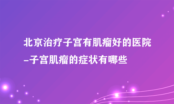 北京治疗子宫有肌瘤好的医院-子宫肌瘤的症状有哪些