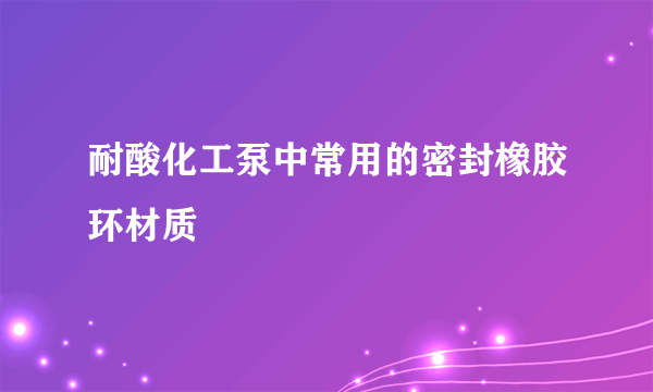 耐酸化工泵中常用的密封橡胶环材质