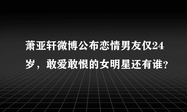 萧亚轩微博公布恋情男友仅24岁，敢爱敢恨的女明星还有谁？