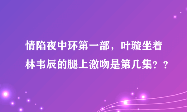 情陷夜中环第一部，叶璇坐着林韦辰的腿上激吻是第几集？？