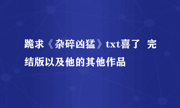 跪求《杂碎凶猛》txt喜了  完结版以及他的其他作品