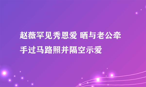 赵薇罕见秀恩爱 晒与老公牵手过马路照并隔空示爱