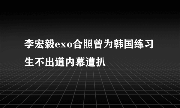 李宏毅exo合照曾为韩国练习生不出道内幕遭扒