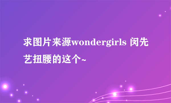 求图片来源wondergirls 闵先艺扭腰的这个~