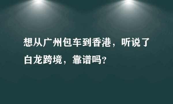 想从广州包车到香港，听说了白龙跨境，靠谱吗？