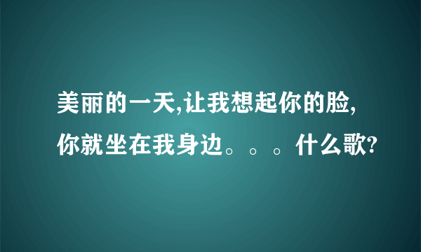 美丽的一天,让我想起你的脸,你就坐在我身边。。。什么歌?