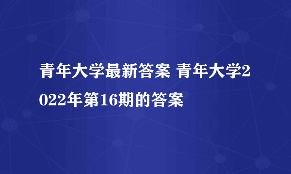 青年大学最新答案 青年大学2022年第16期的答案