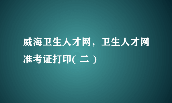 威海卫生人才网，卫生人才网准考证打印( 二 )