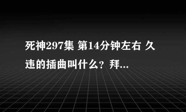 死神297集 第14分钟左右 久违的插曲叫什么？拜托了各位 谢谢