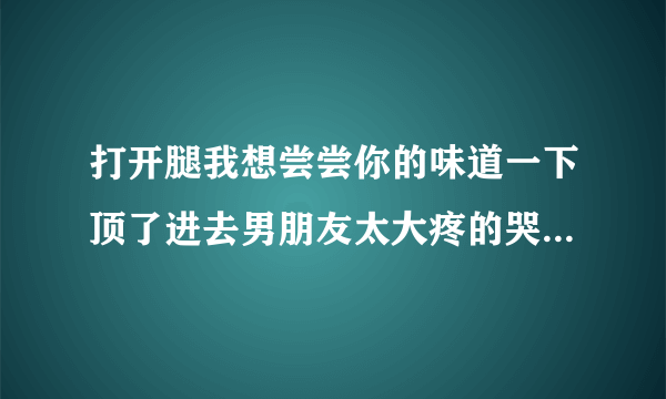 打开腿我想尝尝你的味道一下顶了进去男朋友太大疼的哭了情感口述