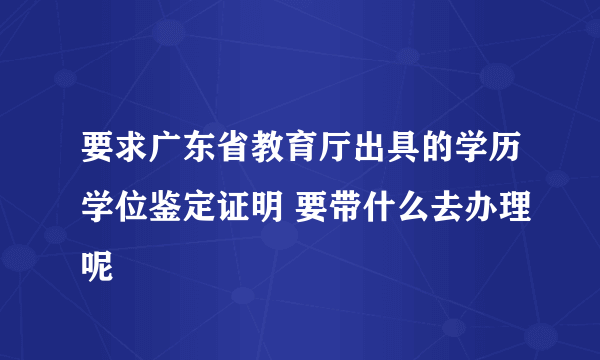 要求广东省教育厅出具的学历学位鉴定证明 要带什么去办理呢