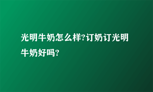 光明牛奶怎么样?订奶订光明牛奶好吗?