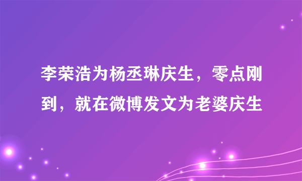 李荣浩为杨丞琳庆生，零点刚到，就在微博发文为老婆庆生