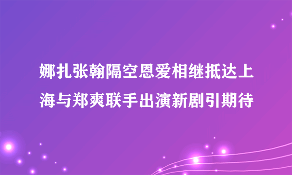 娜扎张翰隔空恩爱相继抵达上海与郑爽联手出演新剧引期待