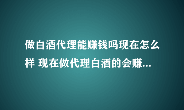 做白酒代理能赚钱吗现在怎么样 现在做代理白酒的会赚钱吗？？