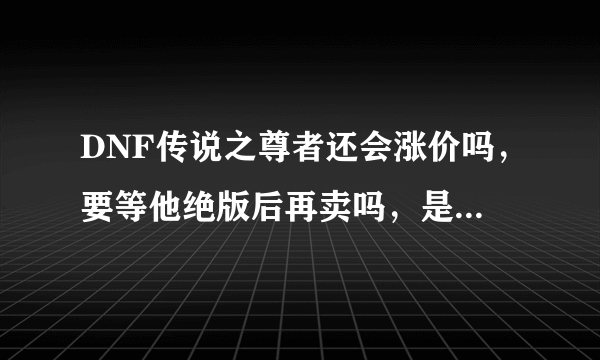 DNF传说之尊者还会涨价吗，要等他绝版后再卖吗，是现在卖还是以后再卖，求解释