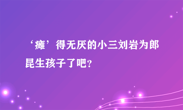 ‘瘫’得无厌的小三刘岩为郎昆生孩子了吧？