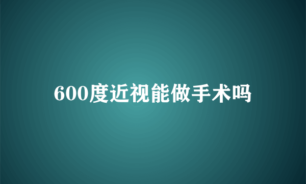 600度近视能做手术吗