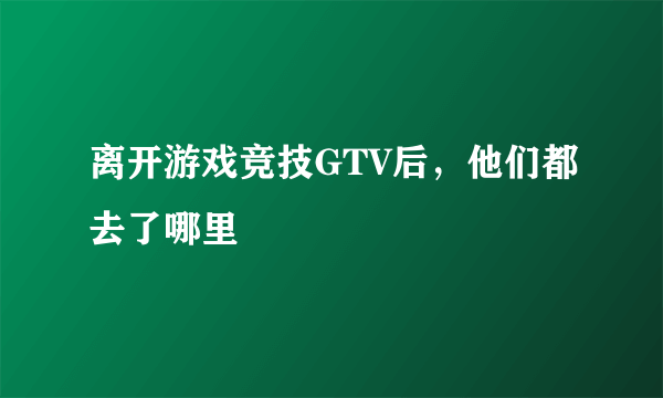 离开游戏竞技GTV后，他们都去了哪里