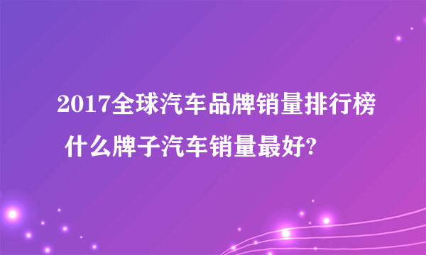 2017全球汽车品牌销量排行榜 什么牌子汽车销量最好?