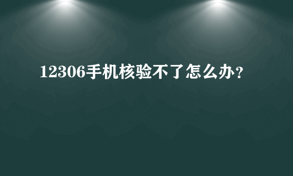 12306手机核验不了怎么办？