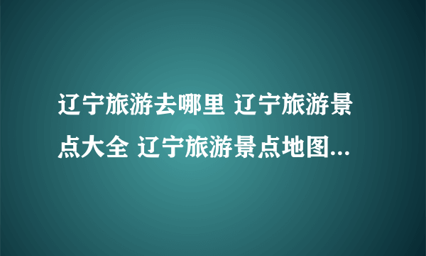 辽宁旅游去哪里 辽宁旅游景点大全 辽宁旅游景点地图【辽宁景点】