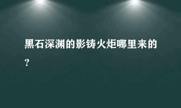 黑石深渊的影铸火炬哪里来的？