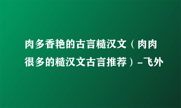 肉多香艳的古言糙汉文（肉肉很多的糙汉文古言推荐）-飞外