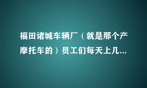 福田诸城车辆厂（就是那个产摩托车的）员工们每天上几个小时班啊？