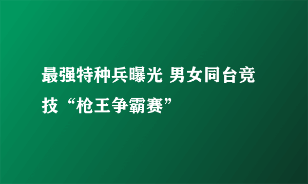 最强特种兵曝光 男女同台竞技“枪王争霸赛”