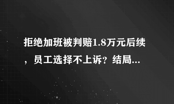 拒绝加班被判赔1.8万元后续，员工选择不上诉？结局太扎心！