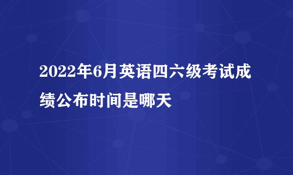 2022年6月英语四六级考试成绩公布时间是哪天