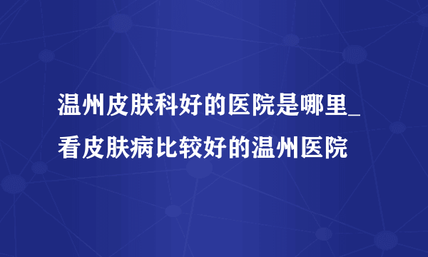 温州皮肤科好的医院是哪里_看皮肤病比较好的温州医院