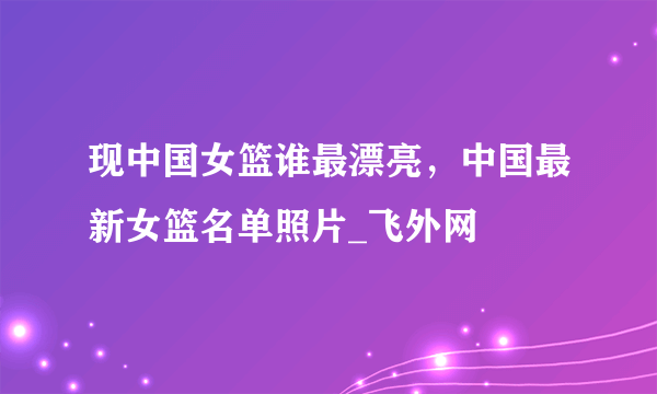 现中国女篮谁最漂亮，中国最新女篮名单照片_飞外网