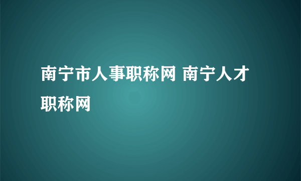 南宁市人事职称网 南宁人才职称网