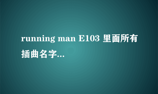 running man E103 里面所有插曲名字，最主要的是英文的