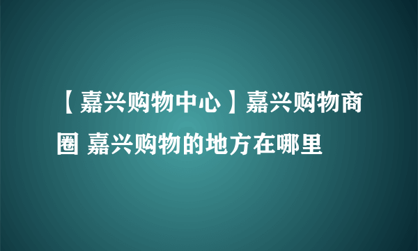 【嘉兴购物中心】嘉兴购物商圈 嘉兴购物的地方在哪里