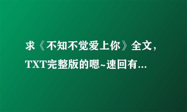 求《不知不觉爱上你》全文，TXT完整版的嗯~速回有追加分！！谢谢！