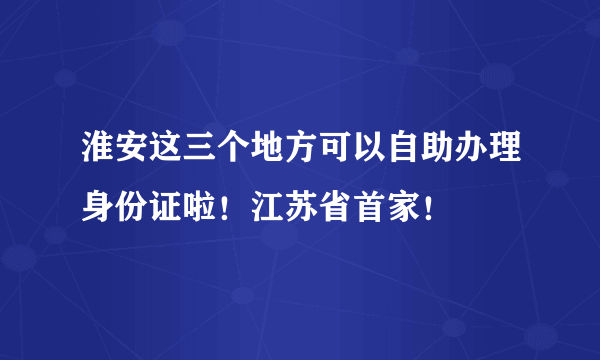 淮安这三个地方可以自助办理身份证啦！江苏省首家！