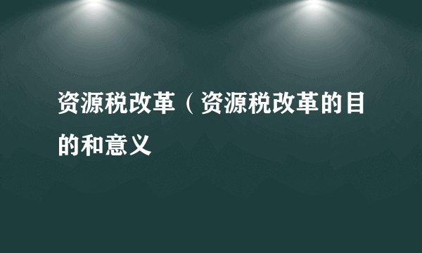 资源税改革（资源税改革的目的和意义