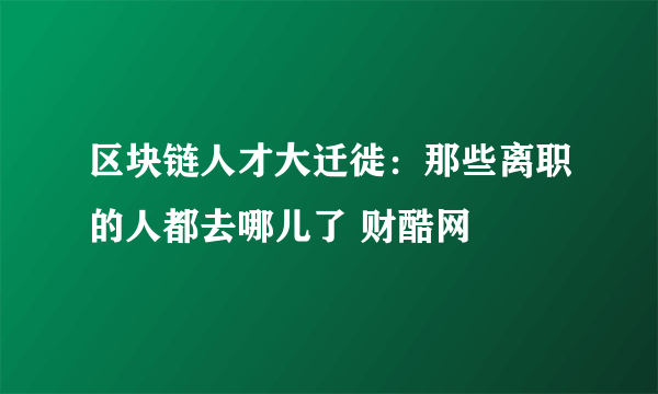 区块链人才大迁徙：那些离职的人都去哪儿了 财酷网