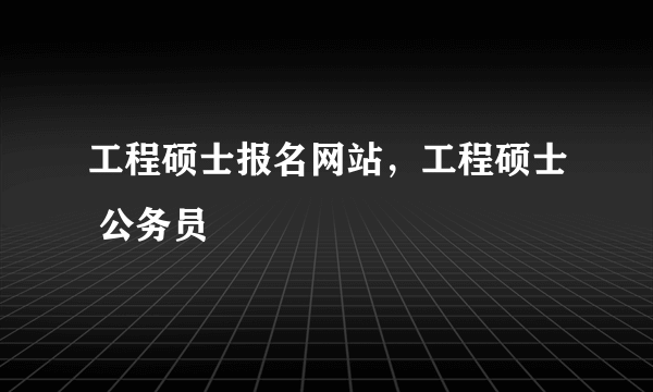 工程硕士报名网站，工程硕士 公务员