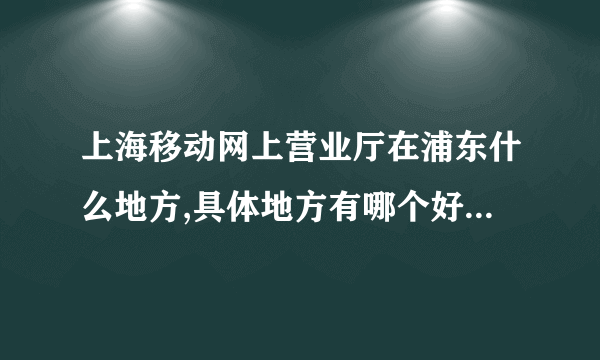 上海移动网上营业厅在浦东什么地方,具体地方有哪个好心人能告诉我，谢谢！