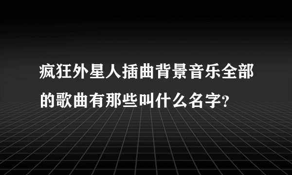 疯狂外星人插曲背景音乐全部的歌曲有那些叫什么名字？